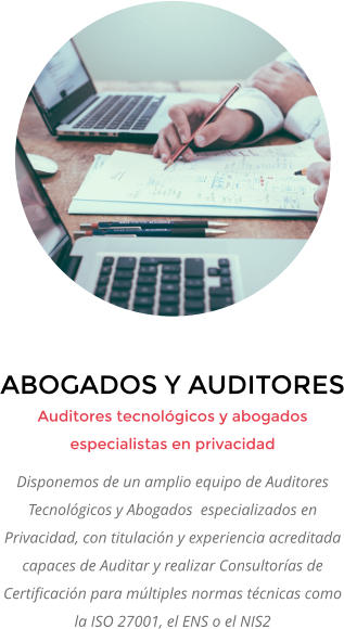 ABOGADOS Y AUDITORES Auditores tecnológicos y abogados especialistas en privacidad Disponemos de un amplio equipo de Auditores Tecnológicos y Abogados  especializados en Privacidad, con titulación y experiencia acreditada capaces de Auditar y realizar Consultorías de Certificación para múltiples normas técnicas como la ISO 27001, el ENS o el NIS2