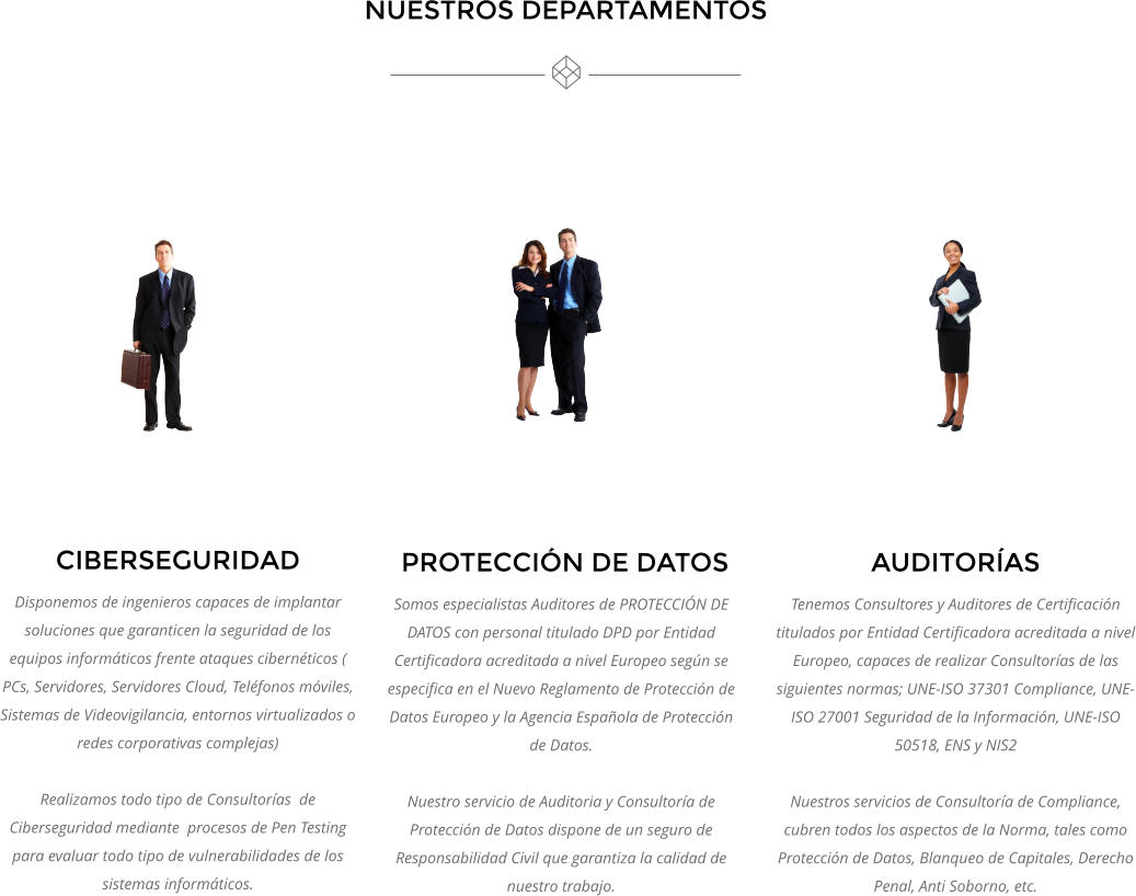 CIBERSEGURIDAD Disponemos de ingenieros capaces de implantar soluciones que garanticen la seguridad de los equipos informáticos frente ataques cibernéticos ( PCs, Servidores, Servidores Cloud, Teléfonos móviles, Sistemas de Videovigilancia, entornos virtualizados o redes corporativas complejas)  Realizamos todo tipo de Consultorías  de Ciberseguridad mediante  procesos de Pen Testing para evaluar todo tipo de vulnerabilidades de los sistemas informáticos.     PROTECCIÓN DE DATOS Somos especialistas Auditores de PROTECCIÓN DE DATOS con personal titulado DPD por Entidad Certificadora acreditada a nivel Europeo según se especifica en el Nuevo Reglamento de Protección de Datos Europeo y la Agencia Española de Protección de Datos.    Nuestro servicio de Auditoria y Consultoría de Protección de Datos dispone de un seguro de Responsabilidad Civil que garantiza la calidad de nuestro trabajo.  AUDITORÍAS Tenemos Consultores y Auditores de Certificación titulados por Entidad Certificadora acreditada a nivel Europeo, capaces de realizar Consultorías de las siguientes normas; UNE-ISO 37301 Compliance, UNE-ISO 27001 Seguridad de la Información, UNE-ISO 50518, ENS y NIS2  Nuestros servicios de Consultoría de Compliance, cubren todos los aspectos de la Norma, tales como Protección de Datos, Blanqueo de Capitales, Derecho Penal, Anti Soborno, etc. NUESTROS DEPARTAMENTOS